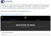 jordan @JordanUhl The Army esports team routinely points viewers as young as 13 to this page with "Register To Win!" at the top in all caps. In some cases, they claim you can win a $200 controller. The form is actually a recruiting form. thenation.com/article/cultur... CAREERS AND JOBS DENEFITS HOE > EQESTIrORMATION A REGISTER TO WIN! FIll out this form to receive answers to questions you may have about the Army, and a recruiter will be in touch to help you out shortly: no commitment necessary. ALL FIELDS ARE REQUIRED FIRST NAME II