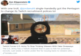 Ken Klippenstein @kenklippenstein With one troll, @jordanuhl single-handedly got the Pentagon to change its Twitch recruitment polices lol वि Mount Twitch Forces U.S. Army To Stop Tricking Viewers With Fake Giveaways The U.S. Army has a Twitch channel that it uses to fish for potential recruits. Last week, it came under fire for issuing bans to viewers who . S kotaku.com