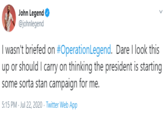 John Legend @johnlegend I wasn't briefed on #OperationLegend. Dare I look this up or should I carry on thinking the president is starting some sorta stan campaign for me. 5:15 PM · Jul 22, 2020 · Twitter Web App
