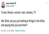 Jason Kander @JasonKander Trump: Person, woman, man, camera, TV Me: Brick, are you just looking at things in the office and saying that you love them? 9:10 AM · Jul 23, 2020 · Twitter for iPhone >