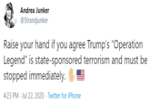 Andrea Junker @Strandjunker Raise your hand if you agree Trump's "Operation Legend" is state-sponsored terrorism and must be stopped immediately. 4:23 PM - Jul 22, 2020 · Twitter for iPhone