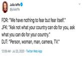 Julia loffe @juliaioffe FDR: "We have nothing to fear but fear itself." JFK: "Ask not what your country can do for you, ask what you can do for your country." DJT: "Person, woman, man, camera, TV." 12:09 AM · Jul 23, 2020 · Twitter Web App