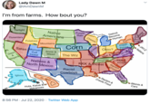 Lady Dawn M @IAmDawnM I'm from farms. How bout you? Twilight Native Americans Purple Detroit Become Human Rain Dysentery Cheese Potatoes Mountains Farms Corn Fresh Prince Ohio? Satan Mormon Cult I----- Snow & Weed Go-g Music KKK & I6cest KKK & I----- Racism &Food Gays & The Wiz Vegans Natives & North Mexico Whiskey KKK &I----- Racist Cowboys Igloos Racism & Creole Food Bikinis & Hula, Kalua & Volcanoes Cars 8:56 PM · Jul 22, 2020 · Twitter Web App Løbster JAY-Z Italians Ch-Iraq Chaos