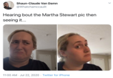 Hearing bout the Martha Stewart pic then seeing it... Shaun-Claude Van Damn @Whatchamccaulit Hearing bout the Martha Stewart pic then seeing it... 11:00 AM · Jul 22, 2020 · Twitter for iPhone >