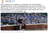 Anthem Mike Polk Jr. @mikepolkjr MLB NEEDS TO MAKE ALTERNATIVE STANDING VERSIONS OF THE CARDBOARD CUTOUT FANS TO REPLACE THE SITTING ONES WHEN THEY PLAY THE RECORDING OF THE NATIONAL ANTHEM OR THEY JUST LOST A CUSTOMER! 1:32 PM · Jul 19, 2020 · Twitter Web App