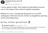 Alexandria Ocasio-Cortez @AOC 2 US House candidate, NY-14 I never spoke to Rep. Yoho before he decided to accost me on the steps of the nation's Capitol yesterday. Believe it or not, I usually get along fine w/ my GOP colleagues. We know how to check our legislative sparring at the committee door. But hey, "b*tches" get stuff done. Quentin Young @qpyoungnews · Jul 21 "F------ bitch" says Florida's @RepTedYoho while accosting @AOC on the steps of the U.S. Capitol, according to report thehill.com/homenews/house.. 6:57 AM · Jul 21, 2020 · Twitter for iPhone >