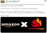 Jesse Tyler Ridgway @McJuggerNuggets Super excited to announce that StoryFire has officially been acquired by Amazon for $30M. The journey is not over.but rather just beginning. Brian and I are remaining on the project as we now have massive infrastructure to grow this platform to new heights! Stay Lit! amazon X STORYFIRE