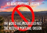 NO MORE PORTLAND, OREGON THE WORLD HAS PROGRESSED PAST THE NEED FOR PORTLAND, OREGON
