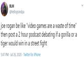 BLM @hellograndpa joe rogan be like "video games are a waste of time" then post a 2 hour podcast debating if a gorilla or a tiger would win in a street fight 5:47 PM · Jul 26, 2020 · Twitter for iPhone