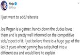 Ninja O @Ninja I just want to add/reiterate Joe Rogan is a gamer, hands down the dudes loves them and is pretty well informed on the competitive side/aspect of it. I just believe there is a huge gap of the last 5 years where gaming has catipulted into a different era and would love to explain
