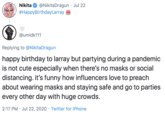 Nikita @NikitaDragun · Jul 22 #HappyBirthdayLarray @umidk111 Replying to @NikitaDragun happy birthday to larray but partying during a pandemic is not cute especially when there's no masks or social distancing. it's funny how influencers love to preach about wearing masks and staying safe and go to parties every other day with huge crowds. 2:17 PM · Jul 22, 2020 · Twitter for iPhone