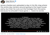 Paige Skinner @paginaskinner james charles just uploaded a day in his life vlog where the entire day centers around going to the hype house party, but then he cuts out the footage from the party because he shouldn't have gone. i... have no words. Hi Sisters! I decided to cut the party footage from the video. Even though I have been wearing a mask in public and have tested negative multiple times, going to a party. during a pandemic was a selfish & stupid decision. People's safety and keeping COVID-19 contained is FAR more important than celebrating a friends birthday and unsafe partying is not something I want to promote to my audience. I recognize that with my platform comes responsibility, and T encourage you guys to be smarter than I was - Wear your masks and continue to social distance. Love you 17:06 / 21:56 9:09 PM · Jul 26, 2020 · Twitter Web App