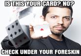 ISTHIS YOUR CARD? NO? CHECK UNDER YOUR FORESKIN