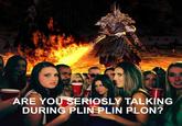 ARE YOU SERIOSLY TALKİNG DURING PLIN PLIN PLON?
