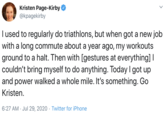 Kristen Page-Kirby @kpagekirby I used to regularly do triathlons, but when got a new job with a long commute about a year ago, my workouts ground to a halt. Then with [gestures at everything] I couldn't bring myself to do anything. Today I got up and power walked a whole mile. It's something. Go Kristen. 6:27 AM · Jul 29, 2020 · Twitter for iPhone