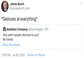 James Burch @JamesBurch_Acts *Gestures at everything* Backdoor Company @DoorHinge9 · 20h Why aren't people attracted to you? Be honest. Show this thread 11:06 PM · Jul 28, 2020 · Twitter for iPhone >