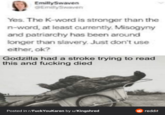 EmillySwaven EmilySwaven Yes. The K-word is stronger than the n-word, at least currently. Misogyny and patriarchy has been around longer than slavery. Just don't use either, ok? Godzilla had a stroke trying to read this and f------ died Posted in r/FuckYouKaren by u/Kingshred reddit