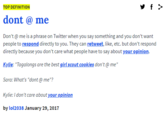 y f > TOP DEFINITION dont @ me Don't @ me is a phrase on Twitter when you say something and you don't want people to respond directly to you. They can retweet, like, etc. but don't respond directly because you don't care what people have to say about your opinion. Kylie: "Tagalongs are the best girl scout cookies don't @ me" Sara: What's "dont @ me"? Kylie:I don't care about your opinion by lol2038 January 29, 2017