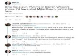 Ben O @BenHowe Give me a gun. Put me in Darren Wilson's shoes. l'd have shot Mike Brown right in his face. 9:15 AM - 26 Nov 2014 74 Retweets 72 Likes BP O 152 17 74 72 Joel D. Anderson @byjoelanderson 28 Nov 2014 Replying to @BenHowe Real tough guy here. "@BenHowe: Give me a gun. Put me in Darren Wilson's shoes. I'd have shot Mike Brown right in his face." 17 6 15 Ben o @BenHowe · 29 Nov 2014 @byjoelanderson thanks for the compliment. Wasn't trying to be "tough" but thanks for giving me confidence in myself. 1 Joel D. Anderson o @byjoelanderson · 29 Nov 2014 @BenHowe don't tweet me. Ben o @BenHowe · 29 Nov 2014 @byjoelanderson you started it buster. 27 1