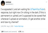 NARMAK @NARMAK13 I've appealed it, and am waiting for @TeamYouTube's response, but right now I'm sitting in the dark. If this is permanent or upheld, am I supposed to be scared that whenever I upload an animation, I'll get another strike and lose my chann