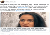 stuart emmrich @StuartEmmrich Donald Trump says he wants to ban TikTok because of national security concerns. But is the real reason that he wants to silence @sarahcpr, who has become an Internet sensation with her mocking videos of his speeches? From @voguemagazine Is Sarah Cooper the Real Reason Donald Trump Wants to Ban TikTok? The president said he wanted to ban the Chinese-owned video app TikTok because of national security concerns, but social media quickly theorized ... S vogue.com 10:03 AM · Aug 1, 2020 · Twitter for iPhone
