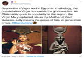 @TheOracleReadsU Beyoncé is a Virgo, and in Egyptian mythology, the constellation Virgo represents the goddess Isis. As Christianity grew in popularity in the region, the Virgin Mary replaced Isis as the Mother of God. Genesis really means the genes of Isis, or generation of Isis. #BlacklsKing 6:53 PM · Aug 1, 2020 · Twitter for iPhone