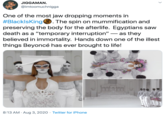 JIGGAMAN. @imtoomuchnigga One of the most jaw dropping moments in #BlacklsKing. The spin on mummification and preserving the body for the afterlife. Egyptians saw death as a "temporary interruption" – as they believed in immortality. Hands down one of the illest things Beyoncé has ever brought to life! mam 8:13 AM · Aug 3, 2020 · Twitter for iPhone >