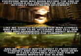 EVERYONE WHO WAS BORN BEFORE THE END OF ACTUALLY HAPPENED IN DECEMBER LIKE WE SHOULD ALL HAVE OUR WAR STORIES AND PRETEND TO BE VETERANS AND TELL OUR KIDS AND GRANDKIDS STORIES ABOUT WHEN WE DEFEATED THE ZOMBIES AND WE SHOULD WRITE ABOUT IT IN HISTORY TEXTBOOKS AND SAY THAT PEOPLE WHO DENY THAT IT EVER HAPPENED JUST HAD THEIR MINDS WIPED BY THE ALIENS meme