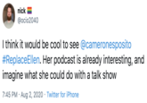 nick @ocio2040 I think it would be cool to see @cameronesposito #ReplaceEllen. Her podcast is already interesting, and imagine what she could do with a talk show 7:45 PM · Aug 2, 2020 · Twitter for iPhone