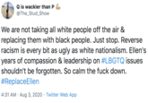 Q is wackier than P @The_Stud_Show We are not taking all white people off the air & replacing them with black people. Just stop. Reverse racism is every bit as ugly as white nationalism. Ellen's years of compassion & leadership on #LBGTQ issues shouldn't be forgotten. So calm the f--- down. #ReplaceEllen 4:31 AM · Aug 3, 2020 · Twitter Web App