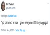 Jeff Tiedrich @itsJeffTiedrich Replying to @MeidasTouch "yo, semites" is how I greet everyone at the synagogue 11:07 AM · Aug 4, 2020 · Twitter Web App >