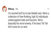 flfthrwy 18h I'm worried he'll try to ban Reddit next. We're a collection of free thinking, high IQ individuals united against hate and fascism. We're basically his worst enemy. If he bans Tik Tok he'll come for us next.