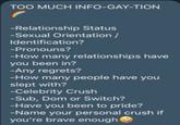 TOO MUCH INFO-GAY-TION -Relationship Status -Sexual Orientation / Identification? -Pronouns? -How many relationships have you been in? -Any regrets? -How many people have you slept with? -Celebrity Crush -Sub, Dom or Switch? -Have you been to pride? -Name your personal crush if you're brave enough