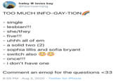 haley 9 loves kay @heartwarmjng TOO MUCH INFO-GAY-TION - single - lesbian!!! - she/they - five!!! - uhhh all of em - a solid two (2) - sophia lillis and sofia bryant - switch also - once!!! - i don't have one %3D Comment an emoji for the questions <33 8:55 PM · Aug 3, 2020 · Twitter for iPhone