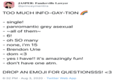 JASPER: Fanderville Lawyer @princeymentira TOO MUCH INFO-GAY-TION - single! - panromantic grey asexual - vall of them~ - 6! - oh SO many - none, i'm 15 - Brendon Urie - dom <3 - yes i have!! it's amazingly fun! - don't have one atm. DROP AN EMOJI FOR QUESTIONSSS! <3 6:32 PM · Aug 3, 2020 · Twitter Web App