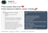 Triple * @TriplePaw This looks like fun TOO MUCH INFO-GAY-TION NOtes TOO MUCH INFO-GAY-TION TOO MUCH INFO-GAY-TION Single Bisexual (Homoromantic) He/Him -Relationship Status -Sexual Orientation / Allowing myself to risk weighing my emotional well-being on meeting an Identification? online best friend at a convention -Pronouns? - 0 -How many relationships have you been in? -Any regrets? -How many people have you slept with? -Celebrity Crush I've never really had crushes on celebrities but I have had on characters from stories due to the deeper emotional connection. My first book crush was a fictional character named Samaki from the novel Waterways by Kyell Gold Euck around and find out 10:58 PM · Aug 3, 2020 · Twitter for iPhone