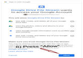 G Sign in with Google Google Drive File Stream wants to access your Google Account This will allow Google Drive File Stream to: See, edit, create, and delete all of your Google Drive files View the photos, videos and albums in your Google Photos View Google people information such as profiles O and contacts See, edit, create, and delete any of your Google O Drive documents Make sure you trust Google Drive File Stream You may be sharing sensitive info with this site or app. Learn about how Google Drive File Stream will handle your data b6yePressofAllowwacy policies. You can alvays see or remove access in your Google Account. Learn about the risks Cancel Allow