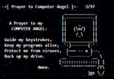 --[ Prayer to Computer Angel ]=- 3/97 A Prayer to my (\o/) COMPUTER ANGEL: Guide my keystrokes, Keep my programs alive, Protect me from viruses, Back up my drive. o ]- [:: - :::] ) Аmen. jgs \_/