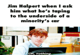 Jim Halpert when I ask him what he's taping to the underside of a minority's car Oh, nothing.