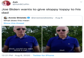 Ash @AshBCoffin Joe Biden wants to give sloppy toppy to his dad Annie Shields @anastasiakeeley · Aug 6 What does this mean Show this thread God, could my dad drive a car. Oof. 12:21 PM · Aug 6, 2020 · Twitter for iPhone >