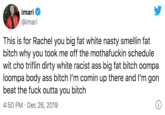 imari @imari This is for Rachel you big fat white nasty smellin fat bitch why you took me off the m---------- schedule wit cho triflin dirty white racist ass big fat bitch oompa loompa body ass bitch l'm comin up there and I'm gon beat the f--- outta you bitch 4:50 PM · Dec 26, 2019