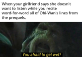 When your girlfriend says she doesn't want to listen while you recite word-for-word all of Obi-Wan's lines from the prequels. You afraid to get wet?
