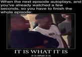 episode autoplays When the next episode autoplays, and you've already watched a few seconds, so you have to finish the whole episode: IT IS WHAT IT IS it is what it is