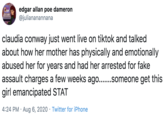 edgar allan poe dameron @juliananannana claudia conway just went live on tiktok and talked about how her mother has physically and emotionally abused her for years and had her arrested for fake assault charges a few weeks ago...someone get this girl emancipated STAT 4:24 PM · Aug 6, 2020 · Twitter for iPhone