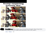 Trump reopening schools like: Some of you may die, But t's a sacrifice.. I am willing to make. This is the way it should be though. How long does everyone have to suffer just because a few are weak? Like - Reply - 3d