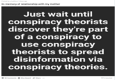 Posted by u/yallove 9 days ago In memory of relationship with my mother Just wait until conspiracy theorists discover they're part of a conspiracy to use conspiracy theorists to spread disinformation via conspiracy theories. 50 Comments Give Award Share 99% Upvoted ...