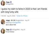 Ziggy @ZiggyBibb I guess my claim to fame in 2020 is that I am friends with long furby wife 7:45 AM · Aug 10, 2020 · Twitter for iPhone wiggy - BLM @wiggytattoo · Aug 10 Replying to @ZiggyBibb Sorry about that Ziggy @ZiggyBibb · Aug 10 It's an honour