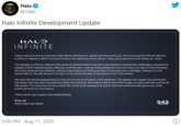Halo @Halo Halo Infinite Development Update HALƆ INFINITE Today I want to share an important Halo Infinite development update with the community. We have made the difficult decision to shift our release to 2021 to ensure the team has adequate time to deliver a Halo game experience that meets our vision. The decision to shift our release is the result of multiple factors that have contributod to davelopment challenges, including the ongoing COVID-related impacts affecting us all this year. I want to acknowledge the hard work from our team at 343 Industries, who have remained committed to making a great game and finding solutions to development challenges. However, it is nat sustainable for the well-being of our team or the overall success of the game to ship it this holiday. We know this will be disappointing to many of you and we all share in that santiment. The passion and support the community has shown over the years has been incredible and inspiring. We wanted nothing more than to play our game with the community this holiday. The extra time will let us finish the critical work necessary to deliver the most ambitious Halo game ever at the quality we know our fans expect. Thank you tor your support and understanding. Chris Lee 343 Studio Head Halo inita NOUSTOS 3:00 PM · Aug 11, 2020
