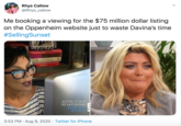 Rhys Callow @Rhys_callow Me booking a viewing for the $75 million dollar listing on the Oppenheim website just to waste Davina's time #SellingSunset 20.CENTURY KEEPING UP WITH THE KARDASHIANS BRAND NEW #KUWTK 3:53 PM · Aug 9, 2020 · Twitter for iPhone