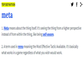 Urban Dictionary Meta Definition y f > TOP DEFINITION meta 1. Meta means about the thing itself. It's seeing the thing from a higher perspective instead of from within the thing, like being self-aware. 2. A term used in mmo meaning the Most Effective Tactic Available. It's basically what works in a game regardless of what you wish would work.
